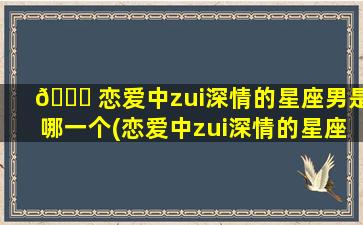 💐 恋爱中zui
深情的星座男是哪一个(恋爱中zui
深情的星座 🐱 男是哪一个星座呢)